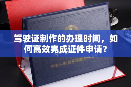 正蓝旗驾驶证制作的办理时间，如何高效完成证件申请？